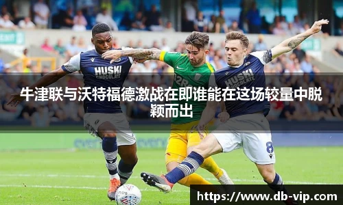 牛津联与沃特福德激战在即谁能在这场较量中脱颖而出